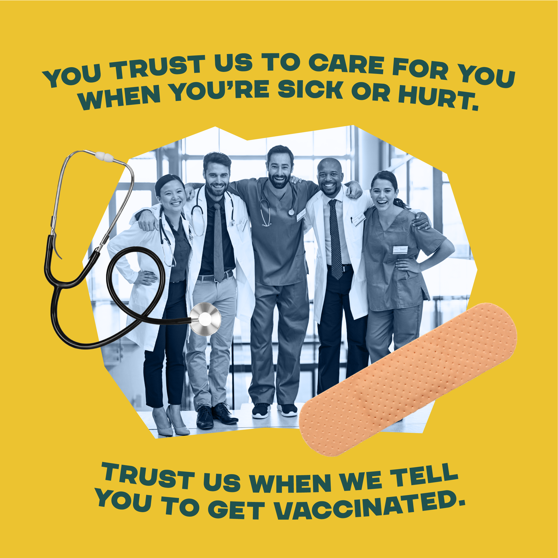 Yellow box with a black and white image of three male and two female healthcare providers wearing white coats and scrubs. Their arms are around each other and they are smiling at you like they are posing for a photo.  A band aid and stethoscope are placed on the sides of the image.  There is a yellow background and a phrase at the top that reads "You trust us to care for you when you are sick or hurt. Trust us when we tell you to get vaccinated."