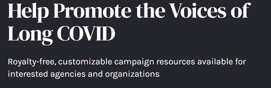 A black background with white font that states: “Help Promote the Voices of Long COVID: Royalty-free, customizable campaign resources available for interested agencies and organizations”.