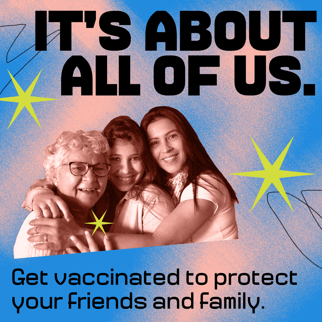 A family of three made up of older and younger generations are smiling and embracing each other. Large text on the top reads "It's about all of us." Smaller text  on the bottom reads, "Get vaccinated to protect your friends and family." 