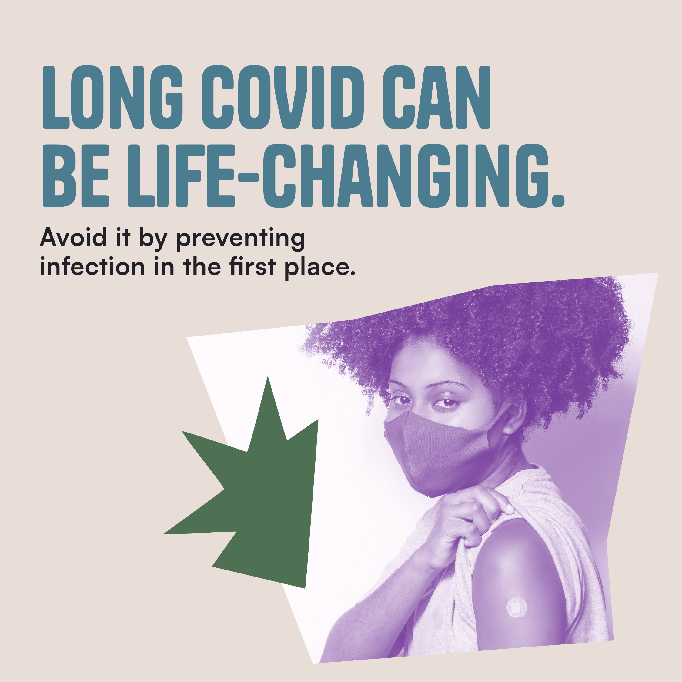 Thumbnail image of a Black woman wearing a mask holding up her sleeve revealing an adhesive bandage implying she has been vaccinated against COVID-19. The text reads "Long COVID can be life-changing. Avoid it by preventing infection in the first place."