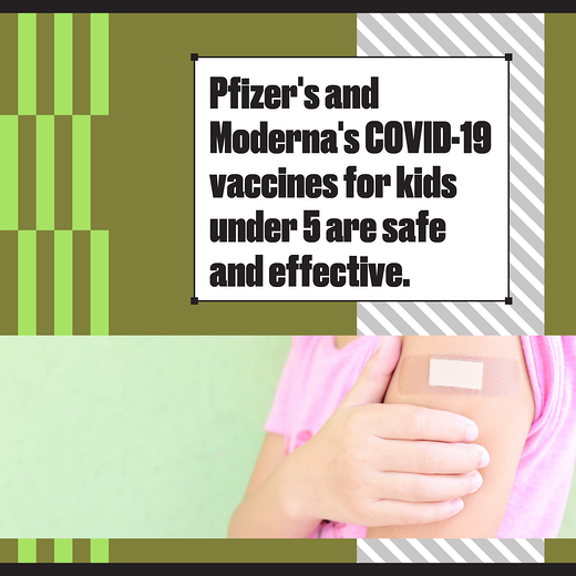 A child's arm with an adhesive bandage on their shoulder. Text reads "Pfizer’s and Moderna’s COVID-19 vaccines for kids under 5 are safe and effective."