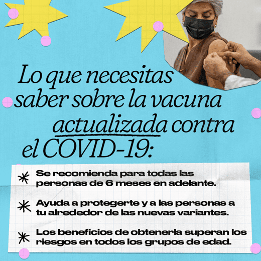 A woman has an adhesive bandage placed on her shoulder. Spanish text reads, "What you need to know about the updated COVID-19 vaccine. It’s recommended for everyone 6 months and older. It helps protect you and those around you from new variants. The benefits of getting it outweigh the risks across age groups."