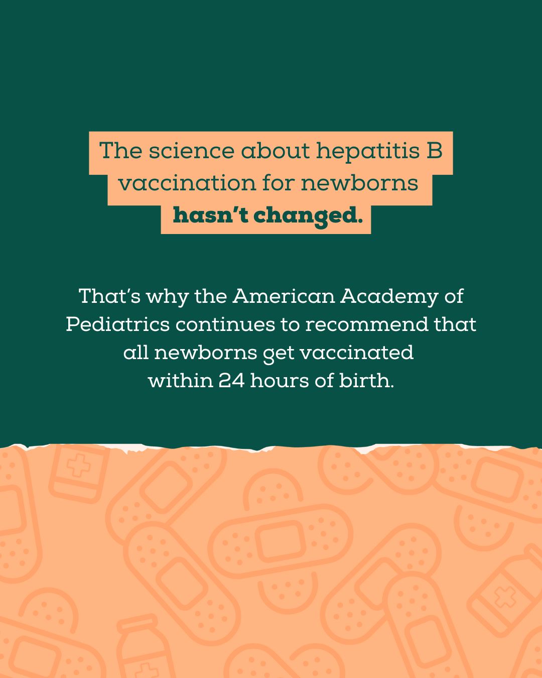 Top half has a dark green background with text that reads: “The science about hepatitis B vaccination for newborns hasn’t changed. That’s why the American Academy of Pediatrics continues to recommend that all newborns get vaccinated within 24 hours of birth.” The bottom has illustrations of Band-Aids.
