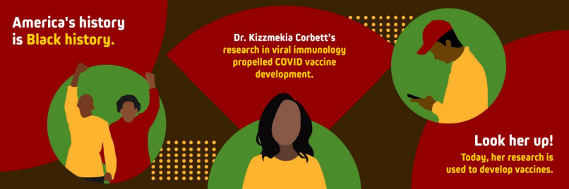 Red and brown background with the text "America's history is Black history. Dr. Kizzmekia Corbett's research in viral immunology propelled COVID vaccine development. Look her up! Today, she connects our community with access to healthcare." There are illustrations of a black couple holding hands, a young black woman with shoulder-length hair and a yellow shirt, and a young black man with a yellow shirt and red cap. All figures are standing in front of a green circle.