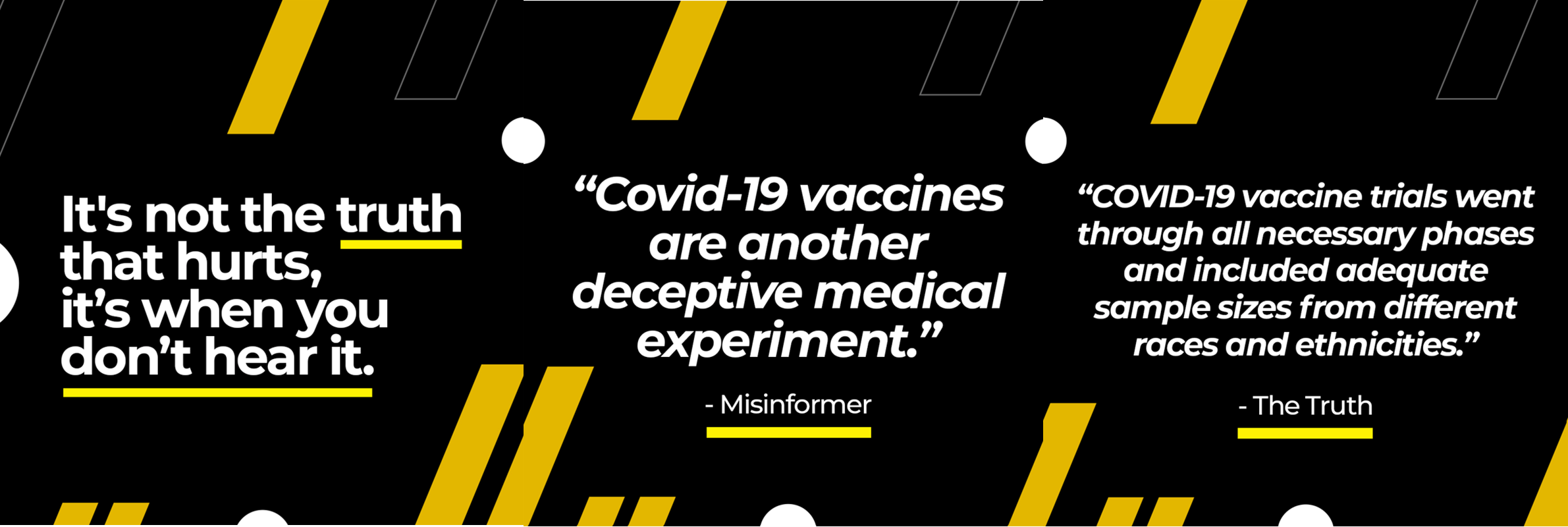 It's not the truth that hurts it's when you don't hear it. "Covid-19 vaccines are another deceptive medical experiment." Misinformer. "COVID-19 vaccine trials went through all necessary phases and included adequate sample sizes from different races and ethnicities." Truth