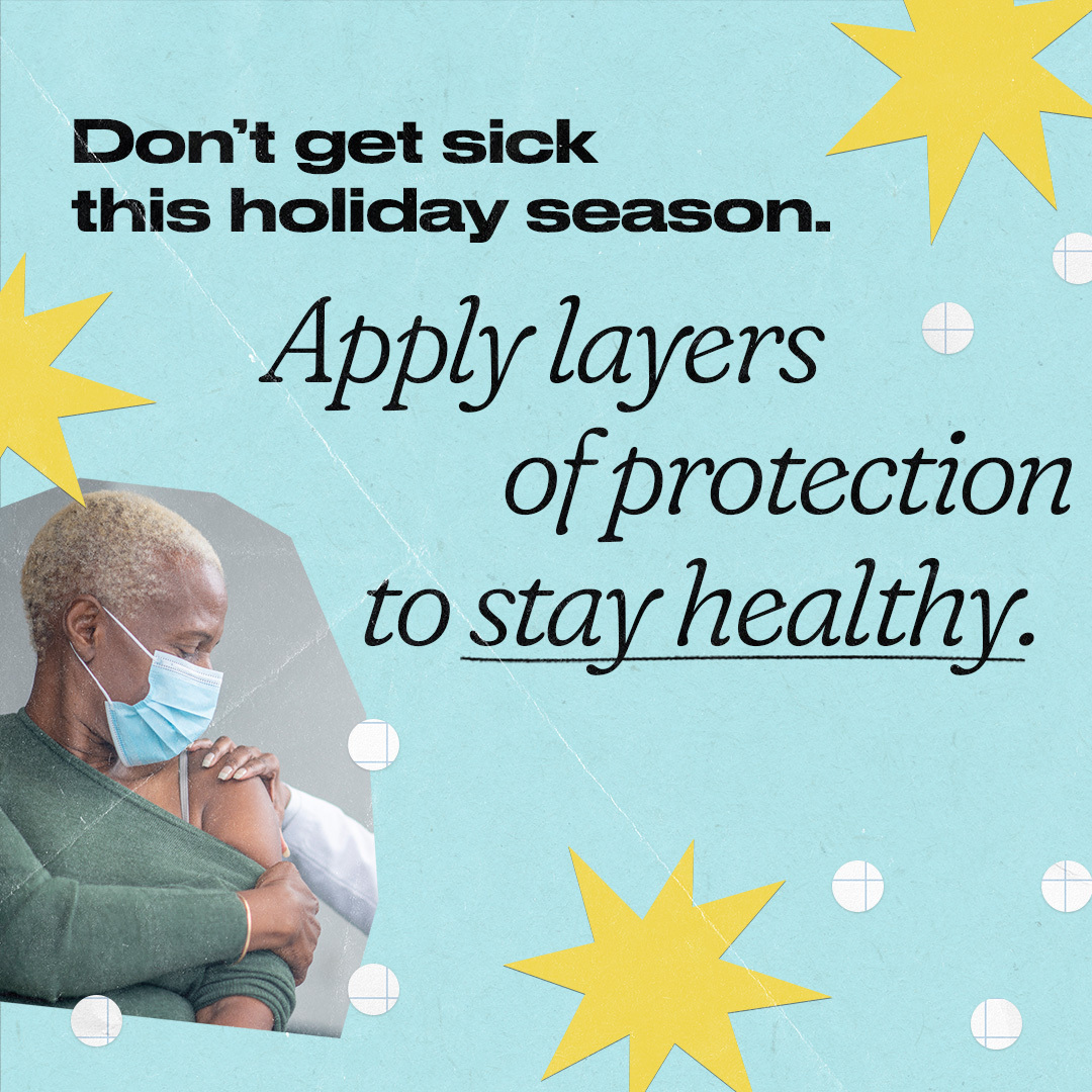 An older Black woman wears a mask and pushes down her sleeve to receive a vaccine. Text reads, "Don’t get sick this holiday season. Apply layers of protection to stay healthy."
