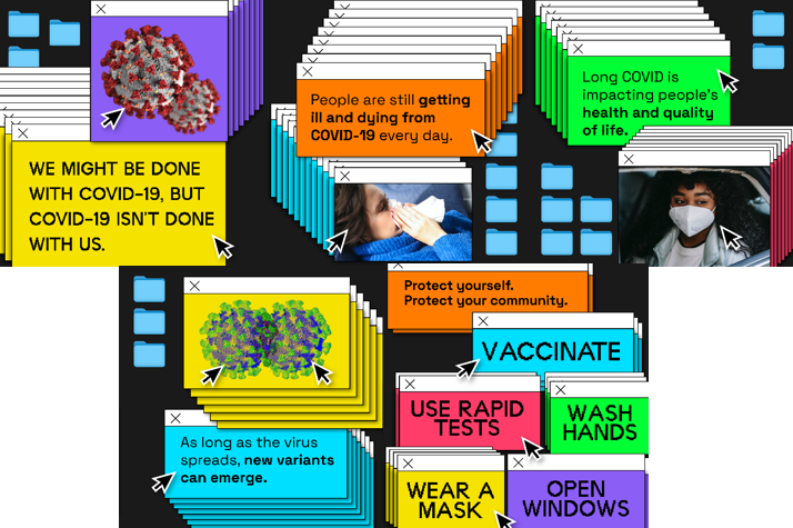 Colorful text boxes in pop-up computer screen windows. Text reads, We might be done with COVID-19, but COVID-19 isn’t done with us. People are still getting ill and dying from COVID-19 every day. Long COVID is impacting people’s health and quality of life. As long as the virus spreads, new variants can emerge. Protect yourself. Protect your community. Vaccinate, Use rapid tests, Wash hands, Wear a mask, Open windows."