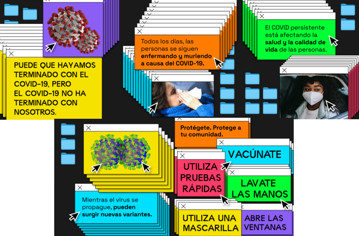 Colorful text boxes in pop-up computer screen windows. Spanish text reads, We might be done with COVID-19, but COVID-19 isn’t done with us. People are still getting ill and dying from COVID-19 every day. Long COVID is impacting people’s health and quality of life. As long as the virus spreads, new variants can emerge. Protect yourself. Protect your community. Vaccinate, Use rapid tests, Wash hands, Wear a mask, Open windows."