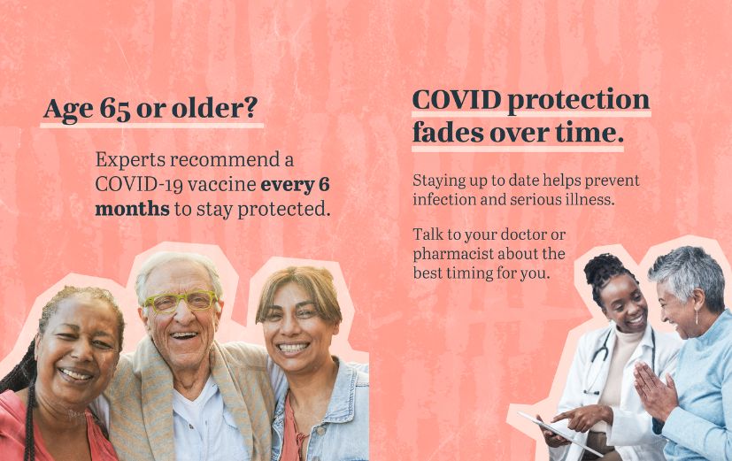 1. Pink textured background with photo of three smiling older adults. Text reads: “Age 65 or older? Experts recommend a COVID-19 vaccine every 6 months to stay protected.” 2. Pink textured background with photo of a health care provider talking to an older adult. Text reads: “COVID protection fades over time. Staying up to date helps prevent infection and serious illness. Talk to your doctor or pharmacist about the best timing for you.”