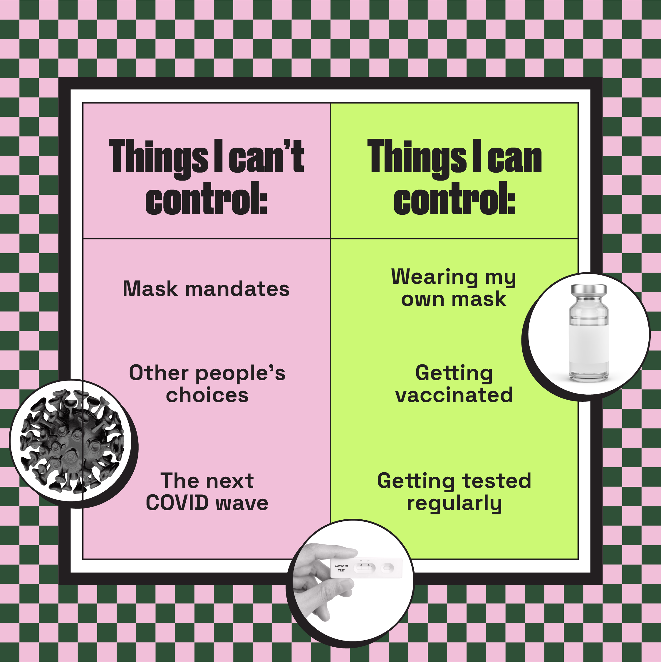 Graphic of a table with two columns. First column is pink titled as 'Things I can't control' and lists 'Mask mandates", "Other people's choices" and "The next COVID wave" under it.  The second column in neon yellow is titled "Things I can control" and lists "wearing my own mask", "Getting vaccinated" and "Getting tested regularly" under it. 