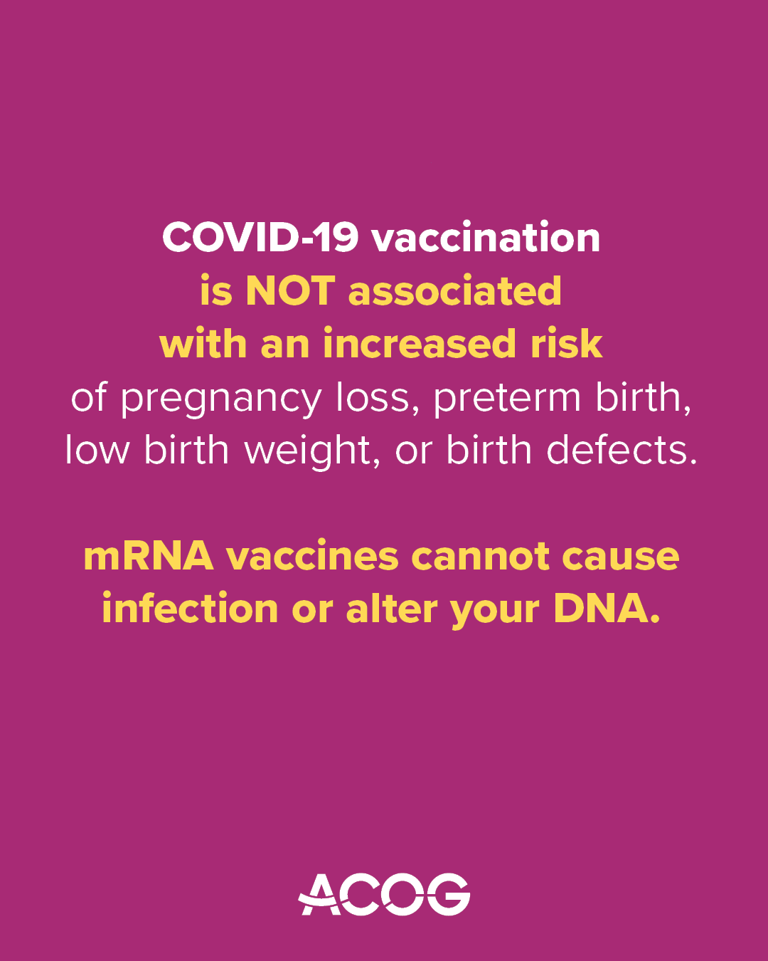 Magenta background with ACOG logo and text that reads: “COVID-19 vaccination is NOT associated with an increased risk of pregnancy loss, preterm birth, low birth weight, or birth defects. mRNA vaccines cannot cause infection or alter your DNA.”