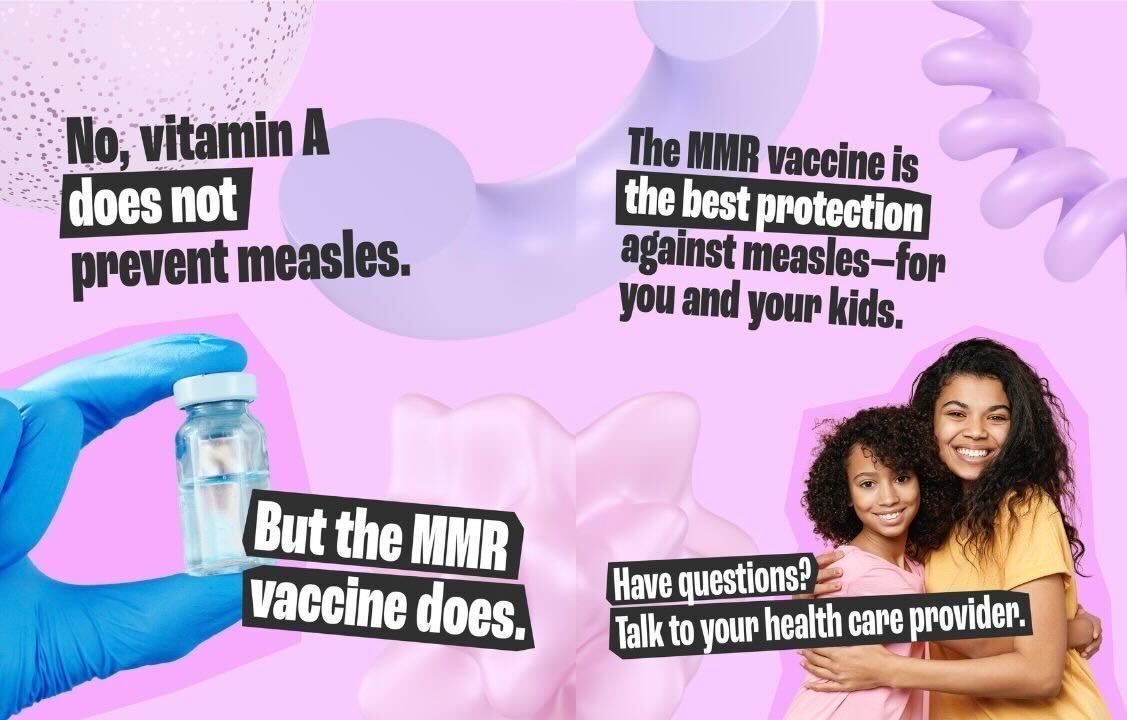 Graphic that explains that vitamin A does not protect against measles and that the MMR vaccine is the best protection for adults and children Bubblegum pink graphics with illustrations on top with text that reads, “No, vitamin A does not prevent measles.” “But the MMR vaccine does.” The second page reads, “The MMR vaccine is the best protection for you and your kids.” “Have questions? Talk to your health care provider.”