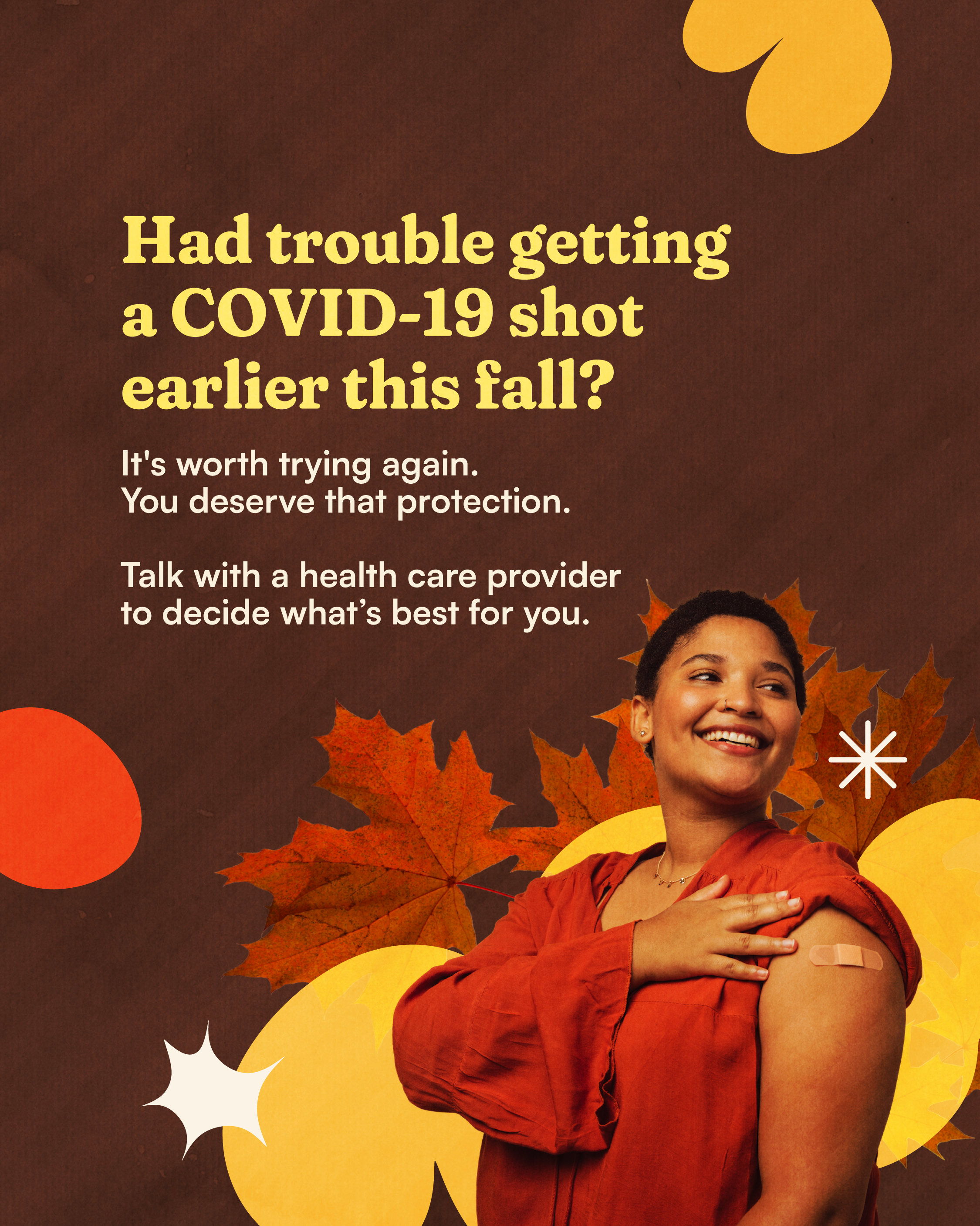 It’s worth trying again for a COVID-19 vaccine Photo of a person with sleeve rolled up and a Band-Aid on their arm on a dark brown background with leaves and autumn-colored shapes. Large text reads: “Had trouble getting a COVID-19 shot earlier this fall?” Smaller text underneath reads: “It's worth trying again. You deserve that protection. Talk with a health care provider to decide what’s best for you.”