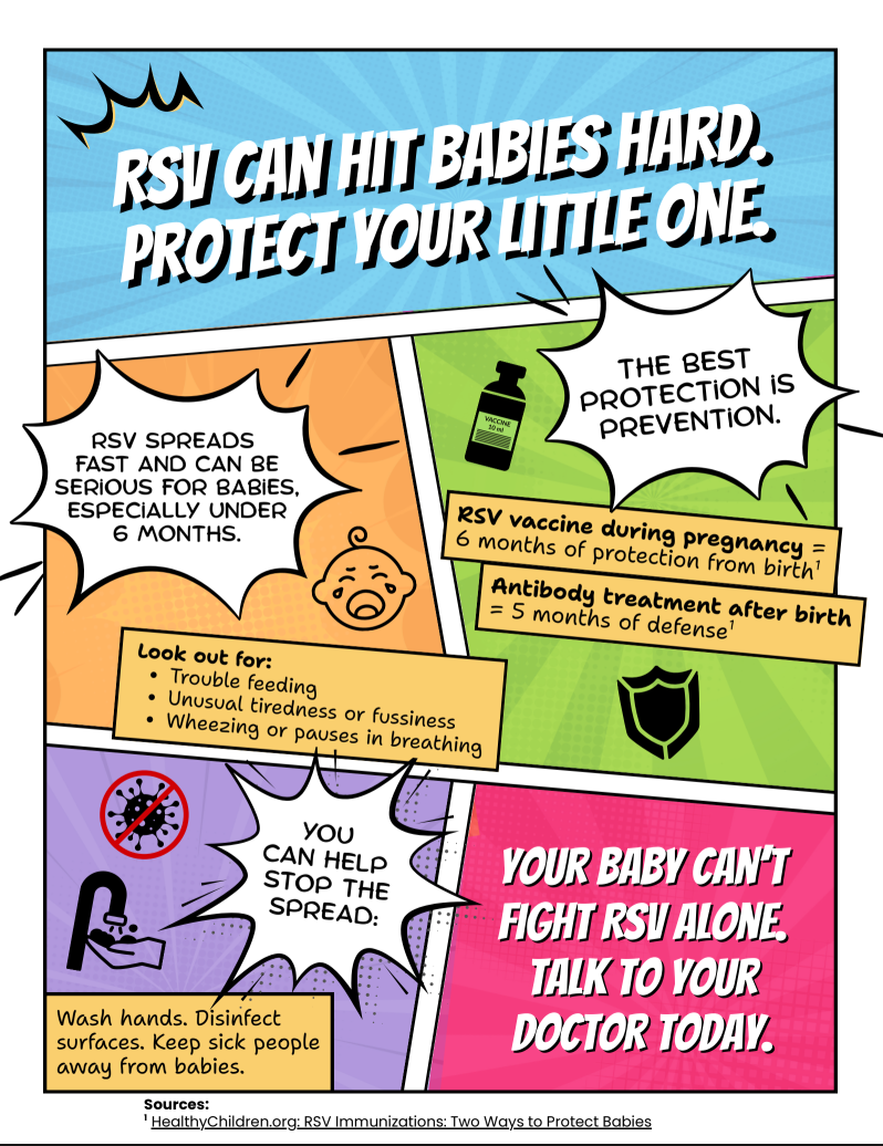 Comic book series: How immunization protects communities Comic-style graphic with text: Text above reads, "RSV can hit babies hard. Protect your little one." The flyer informs that RSV can spread fast causing serious complications for babies including problems feeding, making them unusually tired and fussy and cause wheezing or pauses in breathing. It's a reminder that the RSV vaccine can be taken during pregnancy and offers 6 months of protection and encourages people to get vaccinated. Final message, "Your baby can't fight RSV alone. Talk to your doctor."