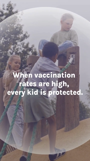 Video shows kids surrounded by a protective bubble. Text: "When vaccination rates are high, every kid is protected." Clip of a sick child and text: "Community vaccination even protects those who are unable to get vaccinated because of a medical issue." Then, the bubble bursts. Text: "But when vaccination rates drop, kids lose protection.” Video ends on kids playing and the bubble growing back with text: “Vaccination isn’t just about one child. It’s about every child on every playground."