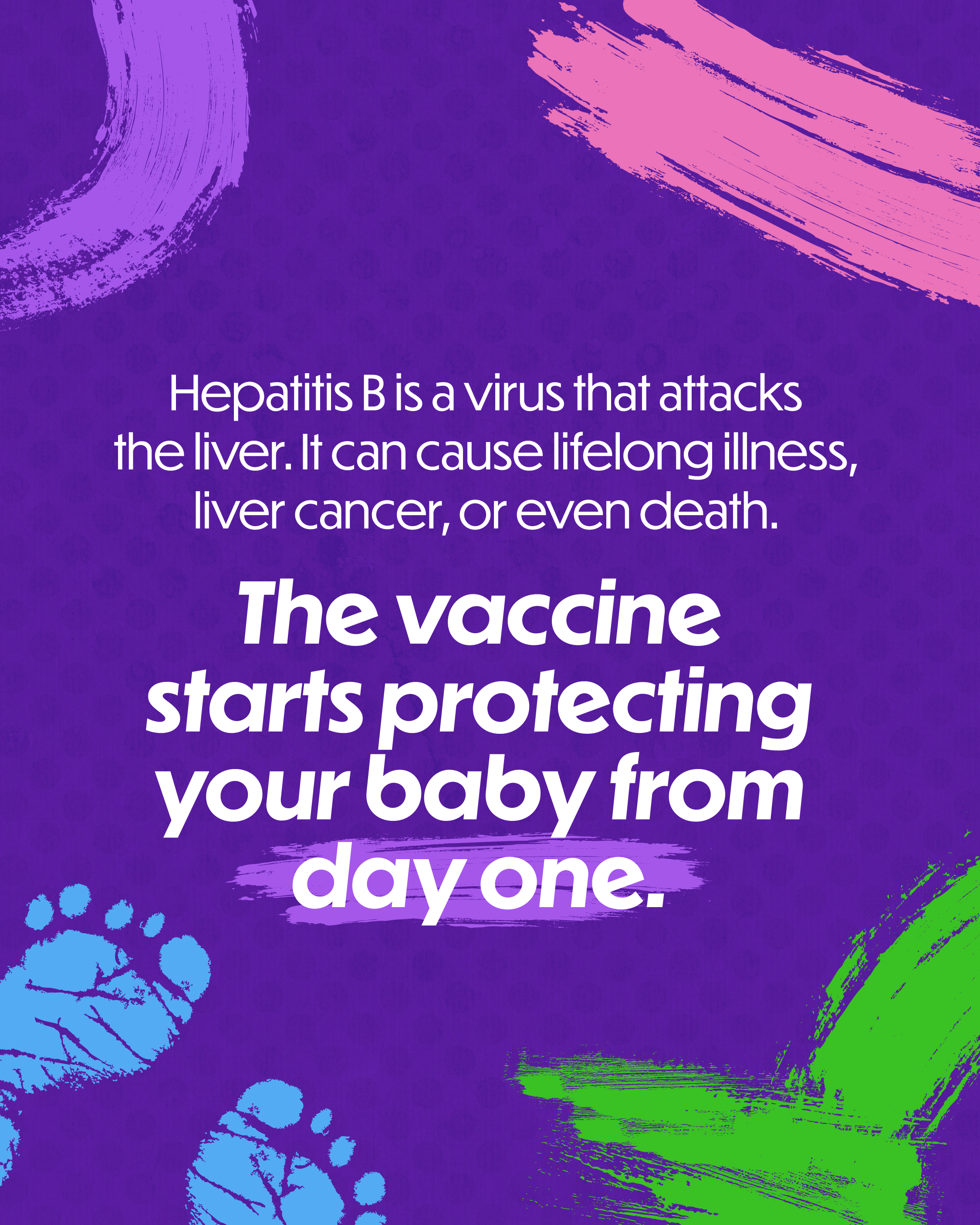 Graphic explains how the hepatitis B vaccine protects newborns from day one Single-slide graphic with multi-colored background. Designed with pain strokes and imprints of baby feet. Text reads: “Hepatitis B is a virus that attacks the liver. It can cause lifelong illness, liver cancer, or even death. The vaccine starts protecting your baby from day one.”