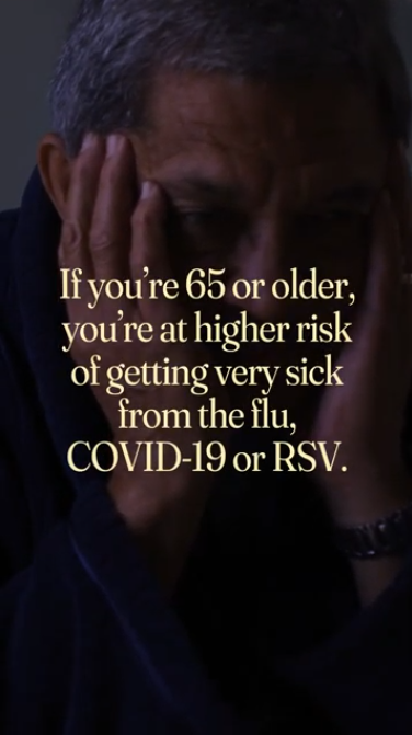 Adults 65+ are at high risk from the flu, COVID-19, or RSV Video opens on an older adult reading a medication bottle while on the phone with text that reads: "You know your health best." Next clip is an older adult who is sick and reads: "If you're 65 or older, you're at higher risk of getting very sick from the flu, COVID-19, or RSV." Last clip shows a doctor talking to an older adult and reads: "Talk to your doctor about the vaccines that can protect you this virus season."