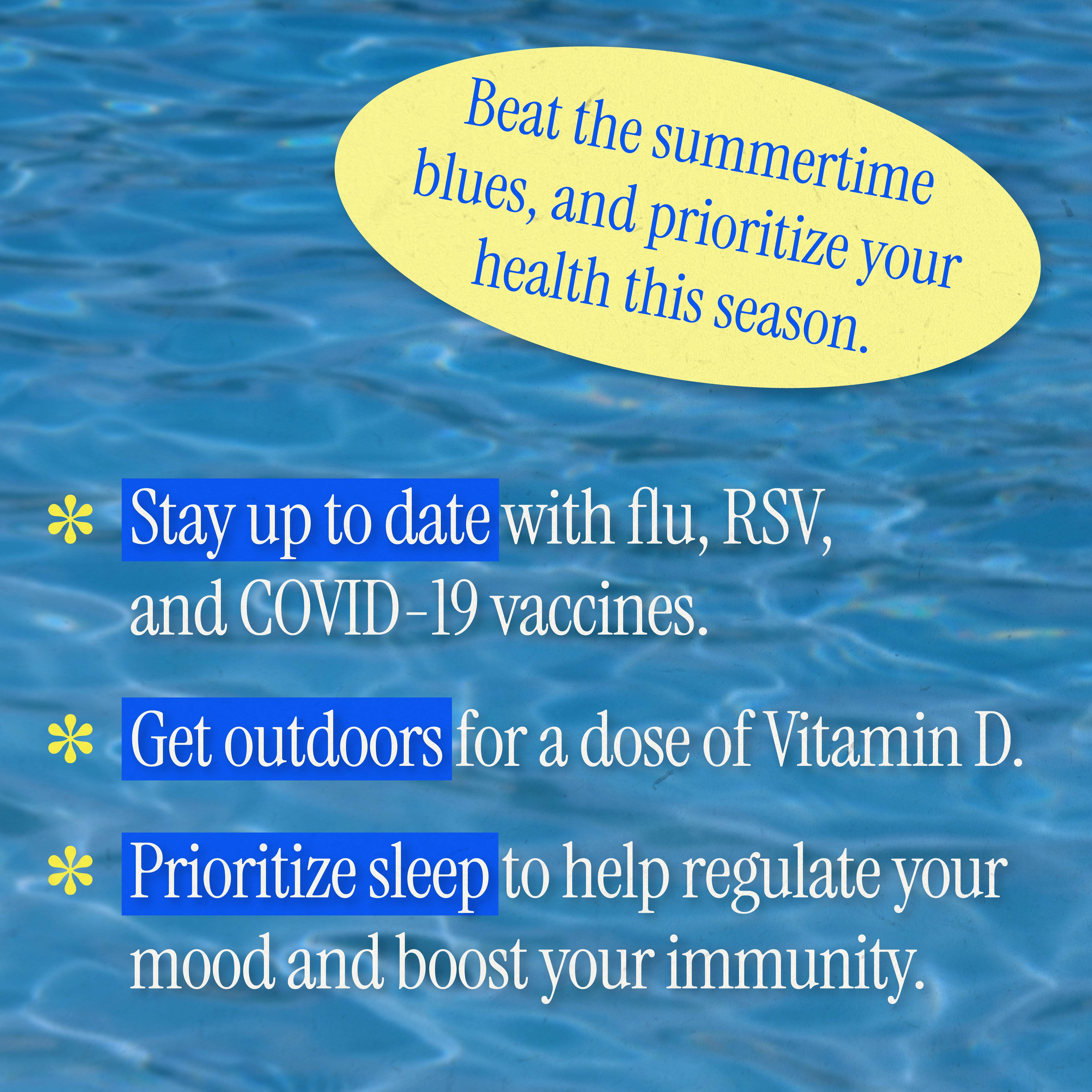 Text against a water background reads, "Beat the summertime blues, and prioritize your health this season. Stay up to date with flu, RSV, and COVID-19 vaccines. Get outdoors for a dose of Vitamin D. Prioritize sleep to help regulate your mood and boost your immunity."