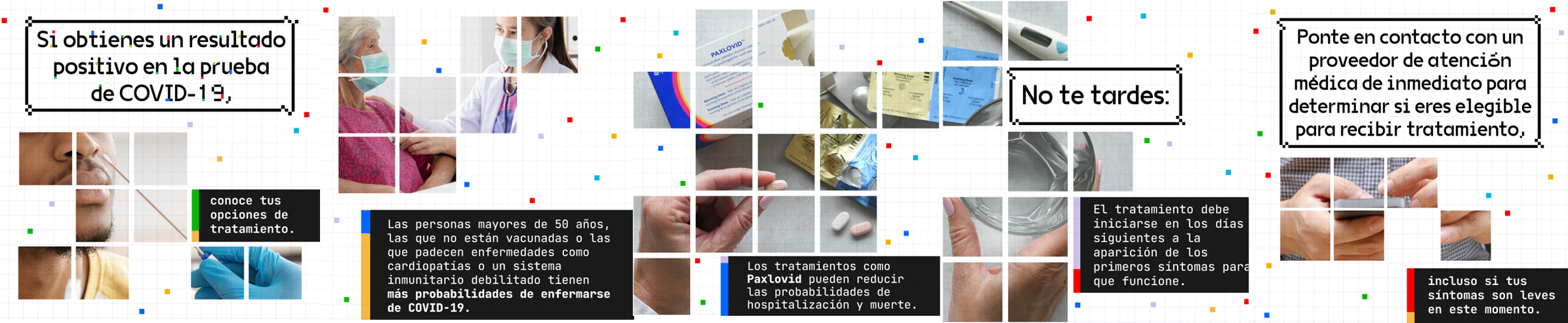 IImages and text in Spanish depicting COVID treatment options for the elderly, the immunocompromised, and unvaccinated; the images and text also encourage the same populations to seek medical help even if their symptoms are mild. Images show man being swabbed, masked doctor touching arm of older masked lady, Paxlovid, and a person's hands texting on a phone.