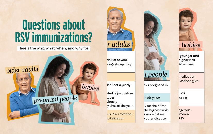 Charts outline immunizations to protect older adults and babies from severe RSV. Older adults: All 75+; 50-74 at high risk 3 vaccines available Single dose recommended Aug-Oct preferred but can get it any time of year  Pregnant people: At 32-36 weeks of pregnancy in Sep-Jan 1 vaccine available  Babies: If parent did not receive vaccine during pregnancy: all 8 months and younger; 8-19 months at high risk 2 antibody treatment options Given shortly before RSV season or within 1 week after birth Oct-Mar