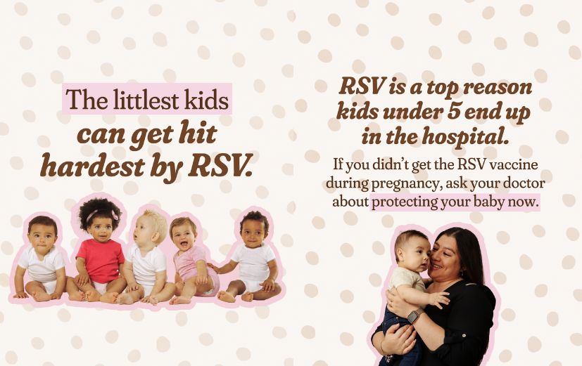 1: Cream background with tan polka dots and photos of five babies with a pink cutout effect. Large text reads: “The littlest kids can get hit hardest by RSV.” 2: Same polka dot background with a photo of a parent holding a baby. Large headline reads: “RSV is a top reason kids under 5 end up in the hospital.” Smaller text reads: “If you didn’t get the RSV vaccine during pregnancy, ask your doctor about protecting your baby now.”
