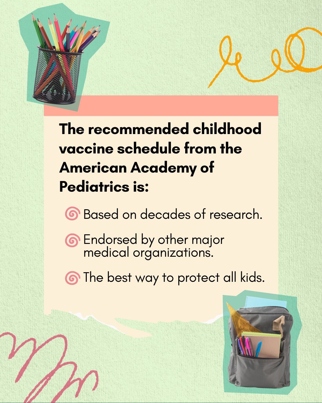 Green textured background with cutout photos of colored pencils and a backpack with school supplies and swirly doodles. The headline reads, “The recommended childhood vaccine schedule from the American Academy of Pediatrics is:” Smaller, bulleted text reads: “Based on decades of research,” “Endorsed by other major medical organizations, and “The best way to protect all kids.”