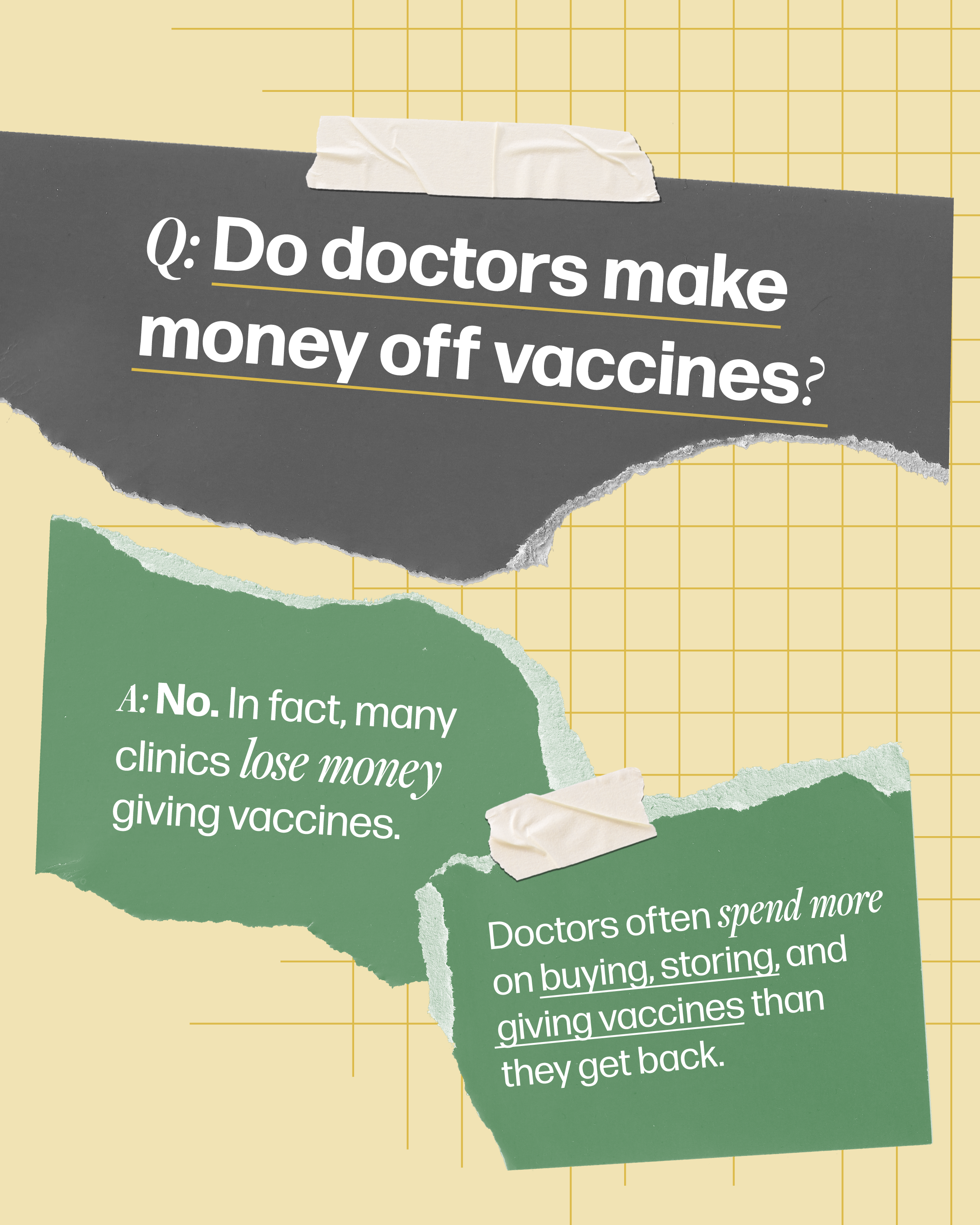 Doctors don't make money off vaccines Question-and-answer style graphic that asks, "Do doctors make money off vaccines?". It answers, "No. In fact, many clinics lose money giving vaccines. Doctors often spend more on buying, storing, and giving vaccines than they get back."