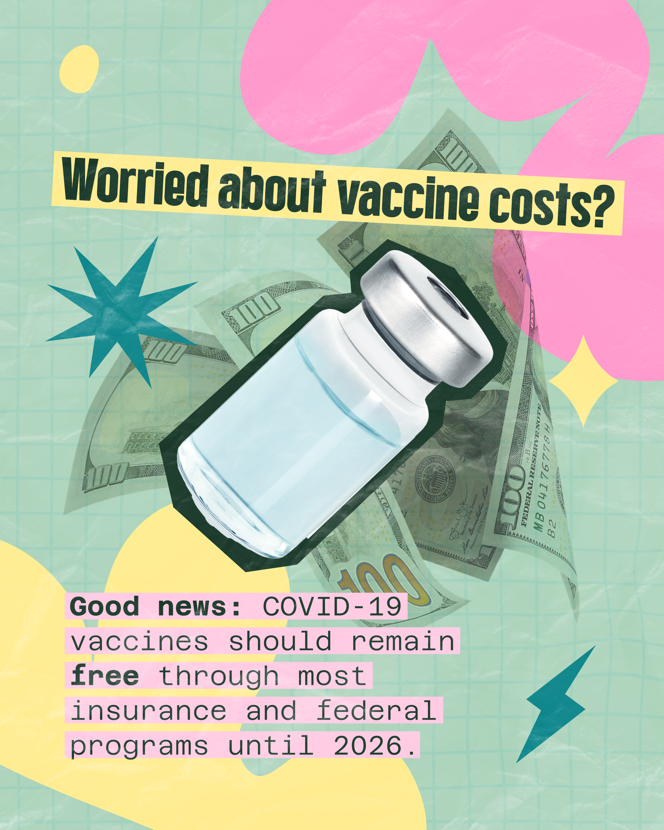 COVID-19 vaccines are free for most people Graphic shows a vaccine vial on top of $100 bills and colorful shapes. Large text reads: “Worried about vaccine costs?” Smaller text reads: “Good news: COVID-19 vaccines should remain free through most insurance and federal programs until 2026.”