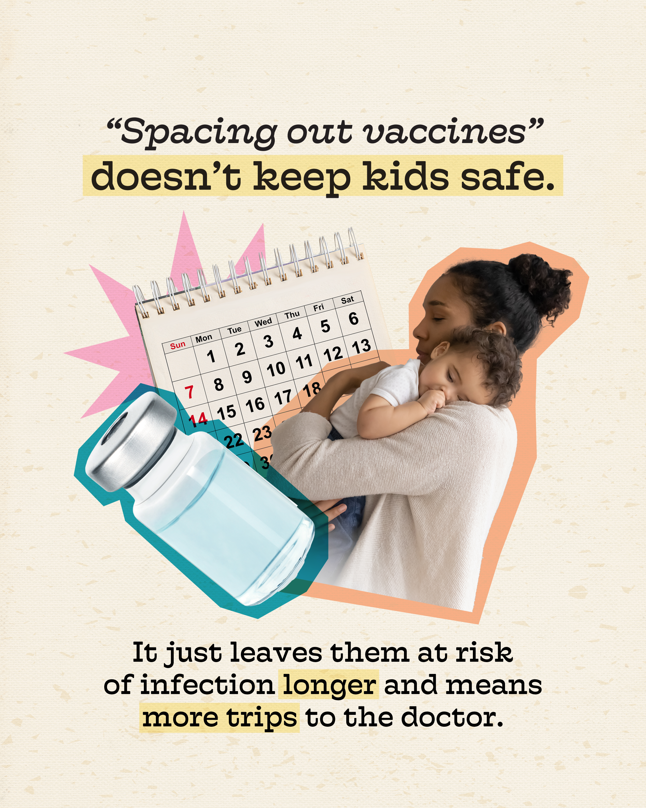 Why "spacing out vaccines" puts kids at risk Photo of a parent holding a baby and a thermometer, with a vaccine vial and a calendar behind. Text above photo reads: “‘Spacing out vaccines’ doesn’t keep kids safe.” Text below photo reads: “It just leaves them at risk of infection longer and means more trips to the doctor.”