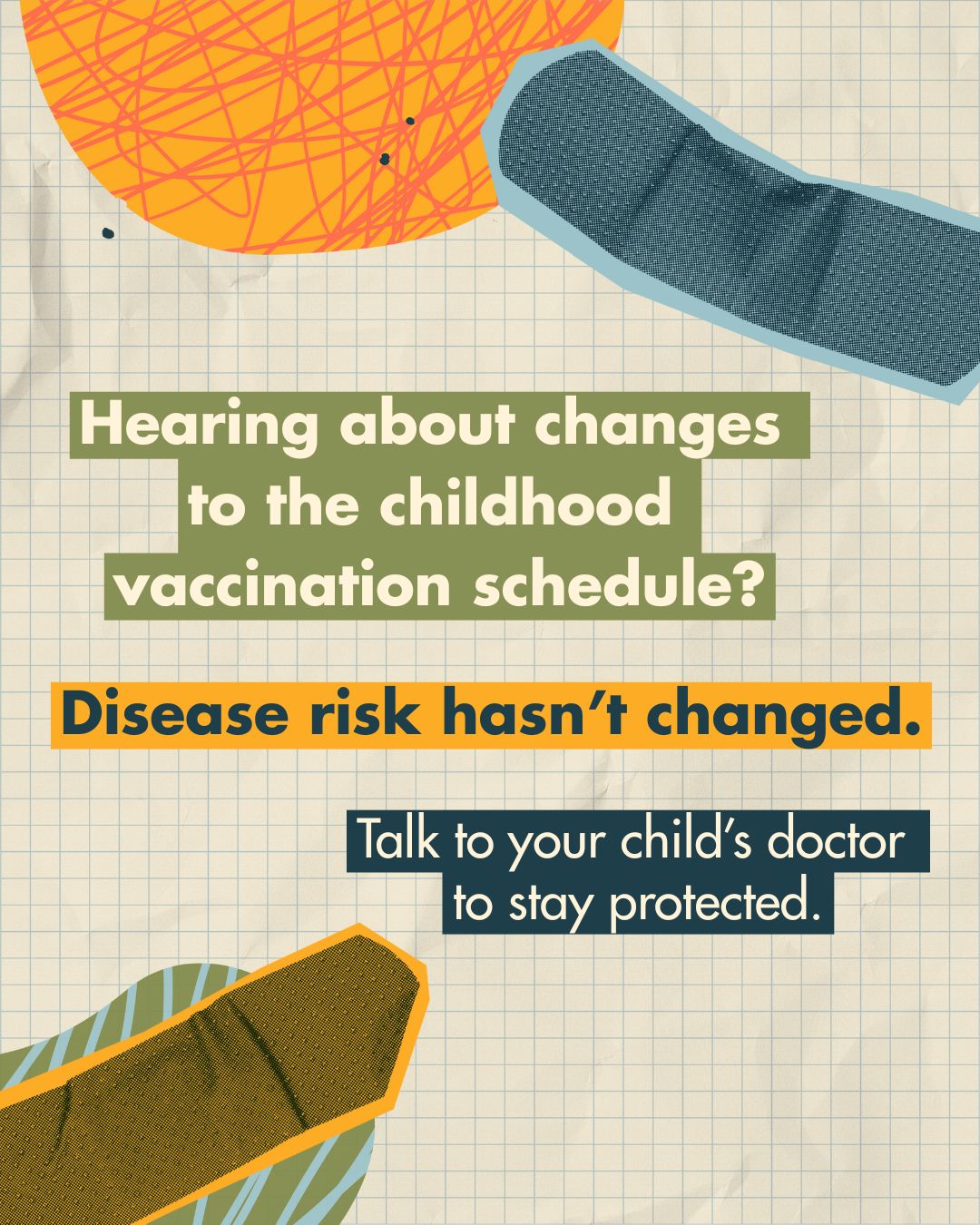 Graphing paper background with colorful bandages. Text on colorful cutouts reads: “Hearing about changes to the childhood vaccination schedule? Disease risk hasn’t changed. Talk to your child’s doctor to stay protected.”
