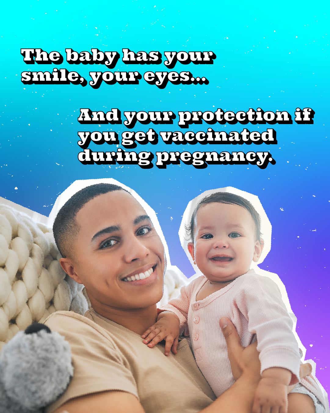 Vaccines during pregnancy also help protect your baby Graphic of a parent holding a baby with text that reads: "The baby has your smile, your eyes... And your protection if you're vaccinated."