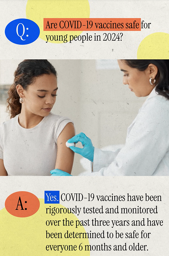 A Hispanic/Latina doctor cleans a teenage girl's arm with a cotton ball. Text reads, "Q: Are COVID-19 vaccines safe for young people in 2024? A: Yes. COVID-19 vaccines have been rigorously tested and monitored over the past three years and have been determined to be safe for everyone 6 months and older." 